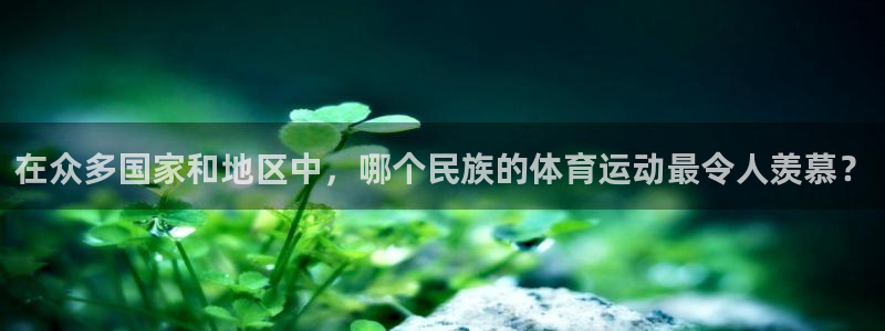 xc体育app官方网站：在众多国家和地区中，哪个民族的体育运动最令人羡慕？